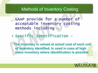 Methods of Inventory Costing
      Methods of Inventory Costing

 GAAP provide for a number of
 acceptable inventory costing
 methods including –

• Specific Identification -

 The inventory is valued at actual cost of each unit
  of inventory identified. Is used in case of high
  value inventory where identification is possible
 