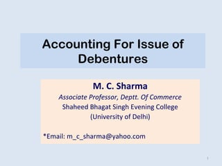Accounting For Issue of 
Debentures 
M. C. Sharma 
Associate Professor, Deptt. Of Commerce 
Shaheed Bhagat Singh Evening College 
(University of Delhi) 
*Email: m_c_sharma@yahoo.com 
1 
 