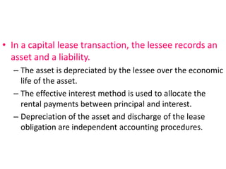 • In a capital lease transaction, the lessee records an
asset and a liability.
– The asset is depreciated by the lessee over the economic
life of the asset.
– The effective interest method is used to allocate the
rental payments between principal and interest.
– Depreciation of the asset and discharge of the lease
obligation are independent accounting procedures.
 