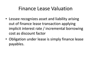 Finance Lease Valuation
• Lessee recognizes asset and liability arising
out of finance lease transaction applying
implicit interest rate / incremental borrowing
cost as discount factor
• Obligation under lease is simply finance lease
payables.
 