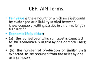 CERTAIN Terms
• Fair value is the amount for which an asset could
be exchanged or a liability settled between
knowledgeable, willing parties in an arm’s length
transaction.
• Economic life is either:
• (a) the period over which an asset is expected
to be economically usable by one or more users;
or
• (b) the number of production or similar units
expected to be obtained from the asset by one
or more users.
 