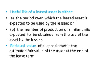 • Useful life of a leased asset is either:
• (a) the period over which the leased asset is
expected to be used by the lessee; or
• (b) the number of production or similar units
expected to be obtained from the use of the
asset by the lessee.
• Residual value of a leased asset is the
estimated fair value of the asset at the end of
the lease term.
 