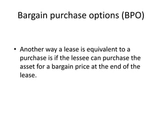 Bargain purchase options (BPO)
• Another way a lease is equivalent to a
purchase is if the lessee can purchase the
asset for a bargain price at the end of the
lease.
 