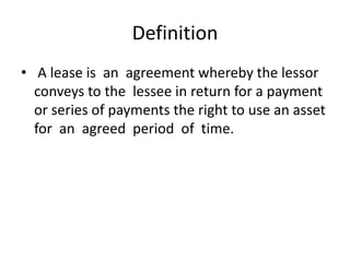 Definition
• A lease is an agreement whereby the lessor
conveys to the lessee in return for a payment
or series of payments the right to use an asset
for an agreed period of time.
 