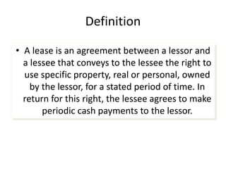Definition
• A lease is an agreement between a lessor and
a lessee that conveys to the lessee the right to
use specific property, real or personal, owned
by the lessor, for a stated period of time. In
return for this right, the lessee agrees to make
periodic cash payments to the lessor.
 