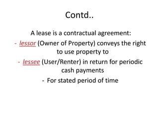 Contd..
A lease is a contractual agreement:
- lessor (Owner of Property) conveys the right
to use property to
- lessee (User/Renter) in return for periodic
cash payments
- For stated period of time
 