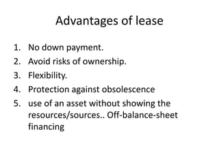 Advantages of lease
1. No down payment.
2. Avoid risks of ownership.
3. Flexibility.
4. Protection against obsolescence
5. use of an asset without showing the
resources/sources.. Off-balance-sheet
financing
 