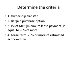 Determine the criteria
• 1. Ownership transfer
• 2. Bargain purchase option
• 3. PV of MLP (minimum lease payment) is
equal to 90% of more
• 4. Lease term 75% or more of estimated
economic life
 