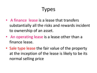 Types
• A finance lease is a lease that transfers
substantially all the risks and rewards incident
to ownership of an asset.
• An operating lease is a lease other than a
finance lease.
• Sale type lease the fair value of the property
at the inception of the lease is likely to be its
normal selling price
 