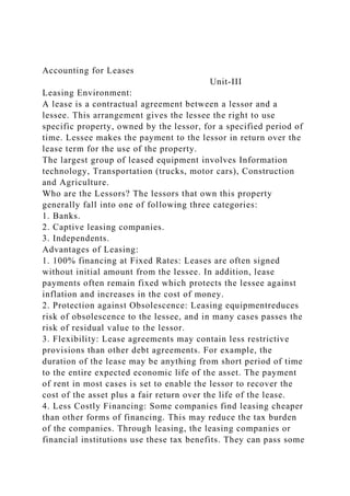 Accounting for Leases
Unit-III
Leasing Environment:
A lease is a contractual agreement between a lessor and a
lessee. This arrangement gives the lessee the right to use
specific property, owned by the lessor, for a specified period of
time. Lessee makes the payment to the lessor in return over the
lease term for the use of the property.
The largest group of leased equipment involves Information
technology, Transportation (trucks, motor cars), Construction
and Agriculture.
Who are the Lessors? The lessors that own this property
generally fall into one of following three categories:
1. Banks.
2. Captive leasing companies.
3. Independents.
Advantages of Leasing:
1. 100% financing at Fixed Rates: Leases are often signed
without initial amount from the lessee. In addition, lease
payments often remain fixed which protects the lessee against
inflation and increases in the cost of money.
2. Protection against Obsolescence: Leasing equipmentreduces
risk of obsolescence to the lessee, and in many cases passes the
risk of residual value to the lessor.
3. Flexibility: Lease agreements may contain less restrictive
provisions than other debt agreements. For example, the
duration of the lease may be anything from short period of time
to the entire expected economic life of the asset. The payment
of rent in most cases is set to enable the lessor to recover the
cost of the asset plus a fair return over the life of the lease.
4. Less Costly Financing: Some companies find leasing cheaper
than other forms of financing. This may reduce the tax burden
of the companies. Through leasing, the leasing companies or
financial institutions use these tax benefits. They can pass some
 