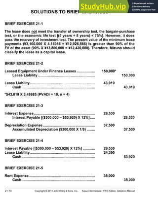 21-10 Copyright © 2011 John Wiley & Sons, Inc. Kieso Intermediate: IFRS Edition, Solutions Manual
SOLUTIONS TO BRIEF EXERCISES
BRIEF EXERCISE 21-1
The lease does not meet the transfer of ownership test, the bargain-purchase
test, or the economic life test [(5 years ÷ 8 years) < 75%]. However, it does
pass the recovery of investment test. The present value of the minimum lease
payments (¥3,100,000 X 4.16986 = ¥12,926,566) is greater than 90% of the
FV of the asset (90% X ¥13,800,000 = ¥12,420,000). Therefore, Mizuno should
classify the lease as a capital lease.
BRIEF EXERCISE 21-2
Leased Equipment Under Finance Leases .................. 150,000*
Lease Liability........................................................ 150,000
Lease Liability................................................................ 43,019
Cash........................................................................ 43,019
*$43,019 X 3.48685 (PVADi = 10, n = 4)
BRIEF EXERCISE 21-3
Interest Expense............................................................ 29,530
Interest Payable [($300,000 $53,920) X 12%]..... 29,530
Depreciation Expense ................................................... 37,500
Accumulated Depreciation ($300,000 X 1/8) ........ 37,500
BRIEF EXERCISE 21-4
Interest Payable [($300,000 $53,920) X 12%] ............ 29,530
Lease Liability................................................................ 24,390
Cash........................................................................ 53,920
BRIEF EXERCISE 21-5
Rent Expense................................................................. 35,000
Cash........................................................................ 35,000
 