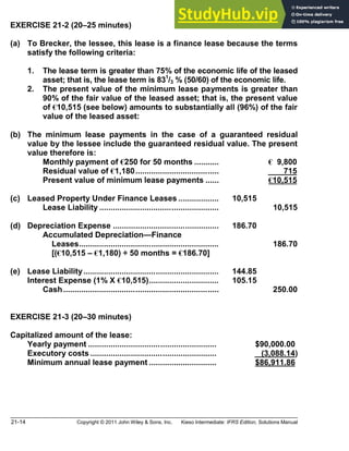 21-14 Copyright © 2011 John Wiley & Sons, Inc. Kieso Intermediate: IFRS Edition, Solutions Manual
EXERCISE 21-2 (20 25 minutes)
(a) To Brecker, the lessee, this lease is a finance lease because the terms
satisfy the following criteria:
1. The lease term is greater than 75% of the economic life of the leased
asset; that is, the lease term is 831
/3 % (50/60) of the economic life.
2. The present value of the minimum lease payments is greater than
90% of the fair value of the leased asset; that is, the present value
of €10,515 (see below) amounts to substantially all (96%) of the fair
value of the leased asset:
(b) The minimum lease payments in the case of a guaranteed residual
value by the lessee include the guaranteed residual value. The present
value therefore is:
Monthly payment of €250 for 50 months ........... € 9,800
Residual value of €1,180..................................... 715
Present value of minimum lease payments ...... €10,515
(c) Leased Property Under Finance Leases .................. 10,515
Lease Liability ..................................................... 10,515
(d) Depreciation Expense ............................................... 186.70
Accumulated Depreciation Finance
Leases.............................................................. 186.70
[(€10,515 €1,180) ÷ 50 months = €186.70]
(e) Lease Liability............................................................ 144.85
Interest Expense (1% X €10,515)............................... 105.15
Cash..................................................................... 250.00
EXERCISE 21-3 (20 30 minutes)
Capitalized amount of the lease:
Yearly payment ......................................................... $90,000.00
Executory costs ........................................................ (3,088.14)
Minimum annual lease payment .............................. $86,911.86
 