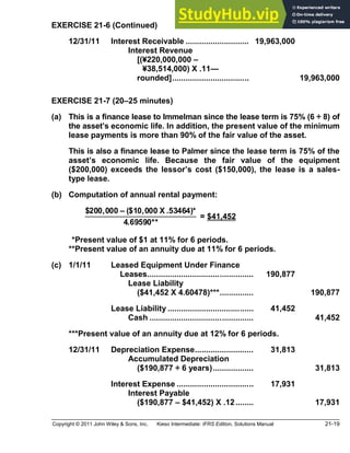 Copyright © 2011 John Wiley & Sons, Inc. Kieso Intermediate: IFRS Edition, Solutions Manual 21-19
EXERCISE 21-6 (Continued)
12/31/11 Interest Receivable ............................ 19,963,000
Interest Revenue
[(¥220,000,000
¥38,514,000) X .11
rounded].................................. 19,963,000
EXERCISE 21-7 (20 25 minutes)
(a) This is a finance lease to Immelman since the lease term is 75% (6 ÷ 8) of
the asset s economic life. In addition, the present value of the minimum
lease payments is more than 90% of the fair value of the asset.
This is also a finance lease to Palmer since the lease term is 75% of the
asset s economic life. Because the fair value of the equipment
($200,000) exceeds the lessor s cost ($150,000), the lease is a sales-
type lease.
(b) Computation of annual rental payment:
$200,000 ($10,000 X .53464)*
4.69590**
= $41,452
**Present value of $1 at 11% for 6 periods.
**Present value of an annuity due at 11% for 6 periods.
(c) 1/1/11 Leased Equipment Under Finance
Leases............................................... 190,877
Lease Liability
($41,452 X 4.60478)***............... 190,877
Lease Liability ...................................... 41,452
Cash .............................................. 41,452
***Present value of an annuity due at 12% for 6 periods.
12/31/11 Depreciation Expense.......................... 31,813
Accumulated Depreciation
($190,877 ÷ 6 years).................. 31,813
Interest Expense .................................. 17,931
Interest Payable
($190,877 $41,452) X .12........ 17,931
 