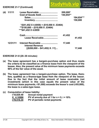 21-20 Copyright © 2011 John Wiley & Sons, Inc. Kieso Intermediate: IFRS Edition, Solutions Manual
EXERCISE 21-7 (Continued)
(d) 1/1/11 Lease Receivable ............................. 200,000*
Cost of Goods Sold.......................... 144,654**
Sales.......................................... 194,654***
Inventory ................................... 150,000
* *($41,452 X 4.6959) + ($10,000 X .53464)
**$150,000 ($10,000 X .53464)
***$41,452 X 4.6959
Cash .................................................. 41,452
Lease Receivable...................... 41,452
12/31/11 Interest Receivable .......................... 17,440
Interest Revenue
[($200,000 $41,452) X .11]... 17,440
EXERCISE 21-8 (20 30 minutes)
(a) The lease agreement has a bargain-purchase option and thus meets
the criteria to be classified as a finance lease from the viewpoint of the
lessee. Also, the present value of the minimum lease payments exceeds
90% of the fair value of the asset.
(b) The lease agreement has a bargain-purchase option. The lease, there-
fore, qualifies as a finance-type lease from the viewpoint of the lessor.
Due to the fact that the initial amount of lease receivable (net
investment) (which in this case equals the present value of the
minimum lease payments, €81,000) exceeds the lessor s cost (€65,000),
the lease is a sales-type lease.
(c) Computation of lease liability:
€18,829.49 Annual rental payment
X 4.16986 PV of annuity due of 1 for n = 5, i = 10%
€78,516.34 PV of periodic rental payments
 