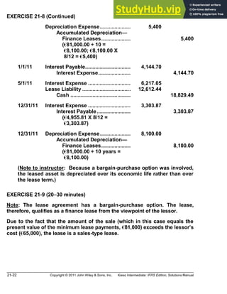 21-22 Copyright © 2011 John Wiley & Sons, Inc. Kieso Intermediate: IFRS Edition, Solutions Manual
EXERCISE 21-8 (Continued)
Depreciation Expense..................... 5,400
Accumulated Depreciation
Finance Leases.................... 5,400
(€81,000.00 ÷ 10 =
(€8,100.00; €8,100.00 X
(8/12 = €5,400)
1/1/11 Interest Payable............................... 4,144.70
Interest Expense...................... 4,144.70
5/1/11 Interest Expense ............................. 6,217.05
Lease Liability ................................. 12,612.44
Cash ......................................... 18,829.49
12/31/11 Interest Expense ............................. 3,303.87
Interest Payable....................... 3,303.87
(€4,955.81 X 8/12 =
(€3,303.87)
12/31/11 Depreciation Expense..................... 8,100.00
Accumulated Depreciation
Finance Leases.................... 8,100.00
(€81,000.00 ÷ 10 years =
(€8,100.00)
(Note to instructor: Because a bargain-purchase option was involved,
the leased asset is depreciated over its economic life rather than over
the lease term.)
EXERCISE 21-9 (20 30 minutes)
Note: The lease agreement has a bargain-purchase option. The lease,
therefore, qualifies as a finance lease from the viewpoint of the lessor.
Due to the fact that the amount of the sale (which in this case equals the
present value of the minimum lease payments, €81,000) exceeds the lessor s
cost (€65,000), the lease is a sales-type lease.
 