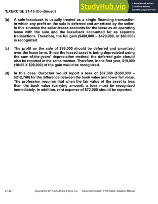 21-32 Copyright © 2011 John Wiley & Sons, Inc. Kieso Intermediate: IFRS Edition, Solutions Manual
*EXERCISE 21-16 (Continued)
(b) A sale-leaseback is usually treated as a single financing transaction
in which any profit on the sale is deferred and amortized by the seller.
In this situation the seller-lessee accounts for the lease as an operating
lease with the sale and the leaseback accounted for as separate
transactions. Therefore, the full gain ($480,000 $420,000, or $60,000)
is recognized.
(c) The profit on the sale of $99,000 should be deferred and amortized
over the lease term. Since the leased asset is being depreciated using
the sum-of-the-years depreciation method, the deferred gain should
also be reported in the same manner. Therefore, in the first year, $18,000
(10/55 X $99,000) of the gain would be recognized.
(d) In this case, Durocher would report a loss of $87,300 ($300,000
$212,700) for the difference between the book value and lower fair value.
The profession requires that when the fair value of the asset is less
than the book value (carrying amount), a loss must be recognized
immediately. In addition, rent expense of $72,000 should be reported.
 