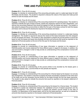 Copyright © 2011 John Wiley & Sons, Inc. Kieso Intermediate: IFRS Edition, Solutions Manual 21-33
TIME AND PURPOSE OF PROBLEMS
Problem 21-1 (Time 20 25 minutes)
Purpose to develop an understanding of the accounting principles used in a sales-type lease for both
the lessee and the lessor. The student is required to discuss the nature of the lease and make journal
entries for both the lessee and the lessor.
Problem 21-2 (Time 20 30 minutes)
Purpose to develop an understanding of the accounting treatment for operating leases. The student is
required to identify the type of lease involved, explain the respective reasons for their classification, and
discuss the accounting treatment that should be applied for both the lessee and lessor. The student is
also asked to prepare the journal entries to reflect the first year of this lease contract for both the lessee
and lessor and to discuss the disclosures required of the lessee and lessor.
Problem 21-3 (Time 35 45 minutes)
Purpose to develop an understanding of the accounting procedures involved in a sales-type leasing
arrangement. The student is required to discuss the nature of this lease transaction from the viewpoint
of both the lessee and lessor. The student is also requested to prepare the journal entries to record the
lease for both the lessee and lessor plus illustrate the items and amounts that would be reported on the
statement of financial position at the end of the first year for the lessee and the lessor.
Problem 21-4 (Time 30 40 minutes)
Purpose to provide an understanding of how lease information is reported on the statement of
financial position and income statement for three different years in regard to the lessee. In addition, the
year-end month is changed in order to help provide an understanding of the complications involved with
partial periods.
Problem 21-5 (Time 30 40 minutes)
Purpose to provide an understanding of how lease information is reported on the statement of
financial position and income statement for three different years in regard to the lessor. In addition, the
year-end month is changed in order to help provide an understanding of the complications involved with
partial periods.
Problem 21-6 (Time 25 35 minutes)
Purpose to provide an understanding of the journal entries to be recorded by the lessee given a
guaranteed residual value. Journal entries for two periods are required.
Problem 21-7 (Time 25 30 minutes)
Purpose to develop an understanding of the accounting for a finance lease by the lessee in an annuity
due arrangement. The student is required to prepare the lease amortization schedule for the entire term
of the lease and all the necessary journal entries for the lease through the first two lease payments.
The student is also asked to indicate the amounts that would be reported on the lessee s statement of
financial position.
Problem 21-8 (Time 20 30 minutes)
Purpose to develop an understanding of the accounting by the lessee for a finance lease. The student
is required to explain the relationship between the capitalized amount of leased equipment and the
leasing arrangement. The student is asked to prepare the lessee s journal entries at the date of
inception, for depreciation of the leased asset, and for the first lease payment, as well as to indicate the
amounts that should be reported on the lessee s statement of financial position.
 