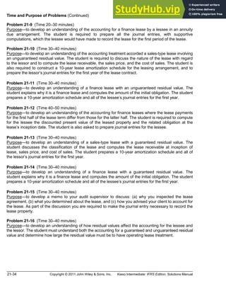 21-34 Copyright © 2011 John Wiley & Sons, Inc. Kieso Intermediate: IFRS Edition, Solutions Manual
Time and Purpose of Problems (Continued)
Problem 21-9 (Time 20 30 minutes)
Purpose to develop an understanding of the accounting for a finance lease by a lessee in an annuity
due arrangement. The student is required to prepare all the journal entries, with supportive
computations, which the lessee would have made to record the lease for the first period of the lease.
Problem 21-10 (Time 30 40 minutes)
Purpose to develop an understanding of the accounting treatment accorded a sales-type lease involving
an unguaranteed residual value. The student is required to discuss the nature of the lease with regard
to the lessor and to compute the lease receivable, the sales price, and the cost of sales. The student is
also required to construct a 10-year lease amortization schedule for the leasing arrangement, and to
prepare the lessor s journal entries for the first year of the lease contract.
Problem 21-11 (Time 30 40 minutes)
Purpose to develop an understanding of a finance lease with an unguaranteed residual value. The
student explains why it is a finance lease and computes the amount of the initial obligation. The student
prepares a 10-year amortization schedule and all of the lessee s journal entries for the first year.
Problem 21-12 (Time 40 50 minutes)
Purpose to develop an understanding of the accounting for finance leases where the lease payments
for the first half of the lease term differ from those for the latter half. The student is required to compute
for the lessee the discounted present value of the leased property and the related obligation at the
lease s inception date. The student is also asked to prepare journal entries for the lessee.
Problem 21-13 (Time 30 40 minutes)
Purpose to develop an understanding of a sales-type lease with a guaranteed residual value. The
student discusses the classification of the lease and computes the lease receivable at inception of
lease, sales price, and cost of sales. The student prepares a 10-year amortization schedule and all of
the lessor s journal entries for the first year.
Problem 21-14 (Time 30 40 minutes)
Purpose to develop an understanding of a finance lease with a guaranteed residual value. The
student explains why it is a finance lease and computes the amount of the initial obligation. The student
prepares a 10-year amortization schedule and all of the lessee s journal entries for the first year.
Problem 21-15 (Time 30 40 minutes)
Purpose to develop a memo to your audit supervisor to discuss: (a) why you inspected the lease
agreement, (b) what you determined about the lease, and (c) how you advised your client to account for
the lease. As part of the discussion you are required to make the journal entry necessary to record the
lease property.
Problem 21-16 (Time 30 40 minutes)
Purpose to develop an understanding of how residual values affect the accounting for the lessee and
the lessor. The student must understand both the accounting for a guaranteed and unguaranteed residual
value and determine how large the residual value must be to have operating lease treatment.
 