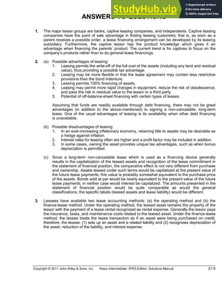 Copyright © 2011 John Wiley & Sons, Inc. Kieso Intermediate: IFRS Edition, Solutions Manual 21-5
ANSWERS TO QUESTIONS
**1. The major lessor groups are banks, captive leasing companies, and independents. Captive leasing
companies have the point of sale advantage in finding leasing customers; that is, as soon as a
parent receives a possible order, a lease financing arrangement can be developed by its leasing
subsidiary. Furthermore, the captive lessor has the product knowledge which gives it an
advantage when financing the parents product. The current trend is for captives to focus on the
company s products rather than to do general lease financings.
**2. (a) Possible advantages of leasing:
1. Leasing permits the write-off of the full cost of the assets (including any land and residual
value), thus providing a possible tax advantage.
2. Leasing may be more flexible in that the lease agreement may contain less restrictive
provisions than the bond indenture.
3. Leasing permits 100% financing of assets.
4. Leasing may permit more rapid changes in equipment, reduce the risk of obsolescence,
and pass the risk in residual value to the lessor or a third party.
5. Potential of off-balance-sheet financing with certain types of leases.
Assuming that funds are readily available through debt financing, there may not be great
advantages (in addition to the above-mentioned) to signing a non-cancelable, long-term
lease. One of the usual advantages of leasing is its availability when other debt financing
is unavailable.
(b) Possible disadvantages of leasing:
1. In an ever-increasing inflationary economy, retaining title to assets may be desirable as
a hedge against inflation.
2. Interest rates for leasing often are higher and a profit factor may be included in addition.
3. In some cases, owning the asset provides unique tax advantages, such as when bonus
depreciation is permitted.
(c) Since a long-term non-cancelable lease which is used as a financing device generally
results in the capitalization of the leased assets and recognition of the lease commitment in
the statement of financial position, the comparative effect is not very different from purchase
and ownership. Assets leased under such terms would be capitalized at the present value of
the future lease payments; this value is probably somewhat equivalent to the purchase price
of the assets. Bonds sold at par would be nearly equivalent to the present value of the future
lease payments; in neither case would interest be capitalized. The amounts presented in the
statement of financial position would be quite comparable as would the general
classifications; the specific labels (leased assets and lease liability) would be different.
**3. Lessees have available two lease accounting methods: (a) the operating method and (b) the
finance-lease method. Under the operating method, the leased asset remains the property of the
lessor with the payment of a lease rental recognized as rental expense. Generally the lessor pays
the insurance, taxes, and maintenance costs related to the leased asset. Under the finance-lease
method, the lessee treats the lease transaction as if an asset were being purchased on credit;
therefore, the lessee: (1) sets up an asset and a related liability and (2) recognizes depreciation of
the asset, reduction of the liability, and interest expense.
 