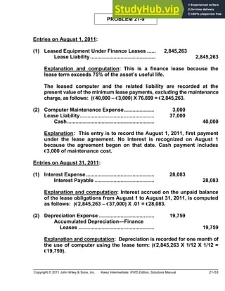 Copyright © 2011 John Wiley & Sons, Inc. Kieso Intermediate: IFRS Edition, Solutions Manual 21-53
PROBLEM 21-9
Entries on August 1, 2011:
(1) Leased Equipment Under Finance Leases ...... 2,845,263
Lease Liability............................................. 2,845,263
Explanation and computation: This is a finance lease because the
lease term exceeds 75% of the asset s useful life.
The leased computer and the related liability are recorded at the
present value of the minimum lease payments, excluding the maintenance
charge, as follows: (€40,000 €3,000) X 76.899 = €2,845,263.
(2) Computer Maintenance Expense..................... 3,000
Lease Liability................................................... 37,000
Cash............................................................ 40,000
Explanation: This entry is to record the August 1, 2011, first payment
under the lease agreement. No interest is recognized on August 1
because the agreement began on that date. Cash payment includes
€3,000 of maintenance cost.
Entries on August 31, 2011:
(1) Interest Expense............................................... 28,083
Interest Payable ......................................... 28,083
Explanation and computation: Interest accrued on the unpaid balance
of the lease obligations from August 1 to August 31, 2011, is computed
as follows: (€2,845,263 €37,000) X .01 = €28,083.
(2) Depreciation Expense ...................................... 19,759
Accumulated Depreciation Finance
Leases .................................................... 19,759
Explanation and computation: Depreciation is recorded for one month of
the use of computer using the lease term: (€2,845,263 X 1/12 X 1/12 =
€19,759).
 
