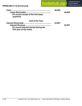 21-56 Copyright © 2011 John Wiley & Sons, Inc. Kieso Intermediate: IFRS Edition, Solutions Manual
PROBLEM 21-10 (Continued)
Cash........................................................................... 40,000
Lease Receivable ............................................... 40,000
(To record receipt of the first lease
payment)
End of the Year
Interest Receivable ................................................... 23,807
Interest Revenue ................................................ 23,807
(To record interest earned during the
first year of the lease)
 
