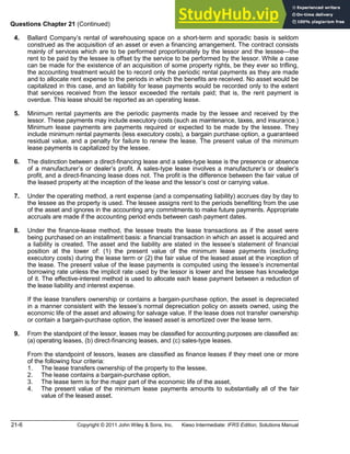 21-6 Copyright © 2011 John Wiley & Sons, Inc. Kieso Intermediate: IFRS Edition, Solutions Manual
Questions Chapter 21 (Continued)
**4. Ballard Company s rental of warehousing space on a short-term and sporadic basis is seldom
construed as the acquisition of an asset or even a financing arrangement. The contract consists
mainly of services which are to be performed proportionately by the lessor and the lessee the
rent to be paid by the lessee is offset by the service to be performed by the lessor. While a case
can be made for the existence of an acquisition of some property rights, be they ever so trifling,
the accounting treatment would be to record only the periodic rental payments as they are made
and to allocate rent expense to the periods in which the benefits are received. No asset would be
capitalized in this case, and an liability for lease payments would be recorded only to the extent
that services received from the lessor exceeded the rentals paid; that is, the rent payment is
overdue. This lease should be reported as an operating lease.
**5. Minimum rental payments are the periodic payments made by the lessee and received by the
lessor. These payments may include executory costs (such as maintenance, taxes, and insurance.)
Minimum lease payments are payments required or expected to be made by the lessee. They
include minimum rental payments (less executory costs), a bargain purchase option, a guaranteed
residual value, and a penalty for failure to renew the lease. The present value of the minimum
lease payments is capitalized by the lessee.
**6. The distinction between a direct-financing lease and a sales-type lease is the presence or absence
of a manufacturer s or dealer s profit. A sales-type lease involves a manufacturer s or dealer s
profit, and a direct-financing lease does not. The profit is the difference between the fair value of
the leased property at the inception of the lease and the lessor s cost or carrying value.
**7. Under the operating method, a rent expense (and a compensating liability) accrues day by day to
the lessee as the property is used. The lessee assigns rent to the periods benefiting from the use
of the asset and ignores in the accounting any commitments to make future payments. Appropriate
accruals are made if the accounting period ends between cash payment dates.
**8. Under the finance-lease method, the lessee treats the lease transactions as if the asset were
being purchased on an installment basis: a financial transaction in which an asset is acquired and
a liability is created. The asset and the liability are stated in the lessee s statement of financial
position at the lower of: (1) the present value of the minimum lease payments (excluding
executory costs) during the lease term or (2) the fair value of the leased asset at the inception of
the lease. The present value of the lease payments is computed using the lessee s incremental
borrowing rate unless the implicit rate used by the lessor is lower and the lessee has knowledge
of it. The effective-interest method is used to allocate each lease payment between a reduction of
the lease liability and interest expense.
If the lease transfers ownership or contains a bargain-purchase option, the asset is depreciated
in a manner consistent with the lessee s normal depreciation policy on assets owned, using the
economic life of the asset and allowing for salvage value. If the lease does not transfer ownership
or contain a bargain-purchase option, the leased asset is amortized over the lease term.
**9. From the standpoint of the lessor, leases may be classified for accounting purposes are classified as:
(a) operating leases, (b) direct-financing leases, and (c) sales-type leases.
From the standpoint of lessors, leases are classified as finance leases if they meet one or more
of the following four criteria:
1. The lease transfers ownership of the property to the lessee,
2. The lease contains a bargain-purchase option,
3. The lease term is for the major part of the economic life of the asset,
4. The present value of the minimum lease payments amounts to substantially all of the fair
value of the leased asset.
 