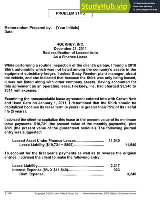 21-66 Copyright © 2011 John Wiley & Sons, Inc. Kieso Intermediate: IFRS Edition, Solutions Manual
PROBLEM 21-15
Memorandum Prepared by: (Your Initials)
Date:
HOCKNEY, INC.
December 31, 2011
Reclassification of Leased Auto
As a Finance Lease
While performing a routine inspection of the client s garage, I found a 2010
Shirk automobile which was not listed among the company s assets in the
equipment subsidiary ledger. I asked Stacy Reeder, plant manager, about
the vehicle, and she indicated that because the Shirk was only being leased,
it was not listed along with other company assets. Having accounted for
this agreement as an operating lease, Hockney, Inc. had charged $3,240 to
2011 rent expense.
Examining the noncancelable lease agreement entered into with Crown New
and Used Cars on January 1, 2011, I determined that the Shirk should be
capitalized because its lease term (4 years) is greater than 75% of its useful
life (5 years).
I advised the client to capitalize this lease at the present value of its minimum
lease payments: $10,731 (the present value of the monthly payments), plus
$809 (the present value of the guaranteed residual). The following journal
entry was suggested:
Leased Asset Under Finance Leases ........................... 11,540
Lease Liability ($10,731 + $809) ............................. 11,540
To account for the first year s payments as well as to reverse the original
entries, I advised the client to make the following entry:
Lease Liability................................................................ 2,317
Interest Expense (8% X $11,540)................................... 923
Rent Expense .......................................................... 3,240
 