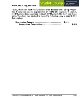 Copyright © 2011 John Wiley & Sons, Inc. Kieso Intermediate: IFRS Edition, Solutions Manual 21-67
PROBLEM 21-15 (Continued)
Finally, this Shirk must be depreciated over its lease term. Using straight-
line, I computed annual depreciation of $2,610 (the capitalized amount,
$11,540, minus the guaranteed residual, $1,100, divided by the 4 year lease
term). The client was advised to make the following entry to record 2011
depreciation:
Depreciation Expense ................................................... 2,610
Accumulated Depreciation..................................... 2,610
 