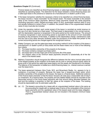 Copyright © 2011 John Wiley & Sons, Inc. Kieso Intermediate: IFRS Edition, Solutions Manual 21-7
Questions Chapter 21 (Continued)
Finance leases are classified as direct-financing leases or sales-type leases. All other leases are
classified as operating leases. The distinction for the lessor between a direct-financing lease and
a sales-type lease is the presence or absence of a manufacturer s or dealer s profit or loss.
*10. If the lease transaction satisfies the necessary criteria to be classified as a direct-financing lease,
the lessor records a lease receivable for the leased asset. The lease receivable is the present
value of the minimum lease payments. Minimum lease payments include the rental payments
(excluding executory costs), bargain-purchase option (if any), guaranteed residual value (if any)
and penalty forfeiture to renew (if any). In addition, the present value of the unguaranteed residual
value (if any) must also be included.
*11. Under the operating method, each rental receipt of the lessor is recorded as rental revenue on
the use of an item carried as a fixed asset. The fixed asset is depreciated in the normal manner,
with the depreciation expense is recognized in the same period as the rental revenue. The amount
of revenue recognized in each accounting period is equivalent to the amount of rent receivable
according to the provisions of the lease. In addition to the depreciation charge, maintenance costs
and the cost of any other services rendered under the provisions of the lease that pertain to the
current accounting period are charged against the recognized revenue.
*12. Walker Company can use the sales-type lease accounting method if at the inception of the lease a
manufacturer s or dealer s profit (or loss) exists and the lease meets one or more of the following
four criteria:
(1) The lease transfers ownership of the property to the lessee,
(2) The lease contains a bargain-purchase option,
(3) The lease term is for the major part of the economic life of the asset,
(4) The present value of the minimum lease payments amounts to substantially all of the fair
value of the leased asset.
*13. Metheny Corporation should recognize the difference between the fair value (normal sales price)
of the leased property at the inception of the lease and its cost or carrying amount (book value) as
gross profit in the period the sales-type lease begins and the assets are transferred to the lessee.
The balance of the transaction is treated as a direct-financing lease (i.e., interest revenue is earned
over the lease term).
*14. The lease agreement between Alice Foyle, M.D. and Brownback Realty, Inc. appears to be in
substance a purchase of property. Because the lease has a bargain-purchase option which
transfers ownership of the property to the lessee, the lease is a finance lease. Additional evidence
of the finance lease character is that the lessor recovers all costs plus a reasonable rate of return
on investment. As a finance lease, the property and the related liability should be recorded at the
discounted amount of the future lease payments with that amount being allocated between the
land and the building in proportion to their fair values at the inception of the lease. The building
should be depreciated over its estimated useful life.
*15. (a) (1) The lessee s accounting for a lease with an unguaranteed residual value is the same as
the accounting for a lease with no residual value in terms of the computation of the minimum
lease payments and the capitalized value of the leased asset and the lease obligation.
That is, unguaranteed residual values are not included in the lessee s minimum lease
payments.
 