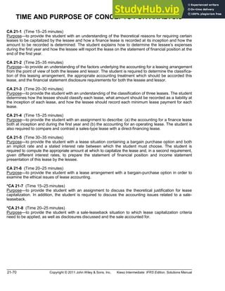 21-70 Copyright © 2011 John Wiley & Sons, Inc. Kieso Intermediate: IFRS Edition, Solutions Manual
TIME AND PURPOSE OF CONCEPTS FOR ANALYSIS
CA 21-1 (Time 15 25 minutes)
Purpose to provide the student with an understanding of the theoretical reasons for requiring certain
leases to be capitalized by the lessee and how a finance lease is recorded at its inception and how the
amount to be recorded is determined. The student explains how to determine the lessee s expenses
during the first year and how the lessee will report the lease on the statement of financial position at the
end of the first year.
CA 21-2 (Time 25 35 minutes)
Purpose to provide an understanding of the factors underlying the accounting for a leasing arrangement
from the point of view of both the lessee and lessor. The student is required to determine the classifica-
tion of this leasing arrangement, the appropriate accounting treatment which should be accorded this
lease, and the financial statement disclosure requirements for both the lessee and lessor.
CA 21-3 (Time 20 30 minutes)
Purpose to provide the student with an understanding of the classification of three leases. The student
determines how the lessee should classify each lease, what amount should be recorded as a liability at
the inception of each lease, and how the lessee should record each minimum lease payment for each
lease.
CA 21-4 (Time 15 25 minutes)
Purpose to provide the student with an assignment to describe: (a) the accounting for a finance lease
both at inception and during the first year and (b) the accounting for an operating lease. The student is
also required to compare and contrast a sales-type lease with a direct-financing lease.
CA 21-5 (Time 30 35 minutes)
Purpose to provide the student with a lease situation containing a bargain purchase option and both
an implicit rate and a stated interest rate between which the student must choose. The student is
required to compute the appropriate amount at which to capitalize the lease and, in a second requirement,
given different interest rates, to prepare the statement of financial position and income statement
presentation of this lease by the lessee.
CA 21-6 (Time 20 25 minutes)
Purpose to provide the student with a lease arrangement with a bargain-purchase option in order to
examine the ethical issues of lease accounting.
*CA 21-7 (Time 15 25 minutes)
Purpose to provide the student with an assignment to discuss the theoretical justification for lease
capitalization. In addition, the student is required to discuss the accounting issues related to a sale-
leaseback.
*CA 21-8 (Time 20 25 minutes)
Purpose to provide the student with a sale-leaseback situation to which lease capitalization criteria
need to be applied, as well as disclosures discussed and the sale accounted for.
 