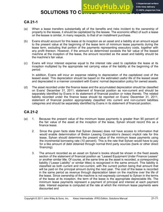 Copyright © 2011 John Wiley & Sons, Inc. Kieso Intermediate: IFRS Edition, Solutions Manual 21-71
SOLUTIONS TO CONCEPTS FOR ANALYSIS
CA 21-1
(a) When a lease transfers substantially all of the benefits and risks incident to the ownership of
property to the lessee, it should be capitalized by the lessee. The economic effect of such a lease
on the lessee is similar, in many respects, to that of an installment purchase.
(b) Evans should account for this lease at its inception as an asset and a liability at an amount equal
to the present value at the beginning of the lease term of minimum lease payments during the
lease term, excluding that portion of the payments representing executory costs, together with
any profit thereon. However, if the amount so determined exceeds the fair value of the leased
machine at the inception of the lease, the amount recorded as the asset and liability should be
the machine s fair value.
(c) Evans will incur interest expense equal to the interest rate used to capitalize the lease at its
inception multiplied by the appropriate net carrying value of the liability at the beginning of the
period.
In addition, Evans will incur an expense relating to depreciation of the capitalized cost of the
leased asset. This depreciation should be based on the estimated useful life of the leased asset
and depreciated in a manner consistent with Evans normal depreciation policy for owned assets.
(d) The asset recorded under the finance lease and the accumulated depreciation should be classified
on Evans December 31, 2011, statement of financial position as non-current and should be
separately identified by Evans in its statement of financial position or notes thereto. The related
liability recorded under the finance lease should be reported on Evans December 31, 2011,
statement of financial position appropriately classified into current and non-current liabilities
categories and should be separately identified by Evans in its statement of financial position.
CA 21-2
(a) 1. Because the present value of the minimum lease payments is greater than 90 percent of
the fair value of the asset at the inception of the lease, Sylvan should record this as a
finance lease.
2. Since the given facts state that Sylvan (lessee) does not have access to information that
would enable determination of Breton Leasing Corporation s (lessor) implicit rate for this
lease, Sylvan should determine the present value of the minimum lease payments using
the incremental borrowing rate (10 percent). This is the rate that Sylvan would have to pay
for a like amount of debt obtained through normal third party sources (bank or other direct
financing).
3. The amount recorded as an asset on Sylvan s books should be shown in the fixed assets
section of the statement of financial position as Leased Equipment Under Finance Leases
or another similar title. Of course, at the same time as the asset is recorded, a corresponding
liability ( Lease Liability or similar titles) is recognized in the same amount. This liability is
classified as both current and non-current, with the current portion being that amount that
will be paid on the principal amount during the next year. The cost of the lease is recorded
in the same period as revenue through depreciation taken on the machine over the life of
the lease. Since ownership of the machine is not expressly conveyed to Sylvan in the terms
of the lease at its inception, the term of the lease is the appropriate depreciable life. The
minimum lease payments represent a payment of principal and interest at each payment
date. Interest expense is computed at the rate at which the minimum lease payments were
discounted and
 