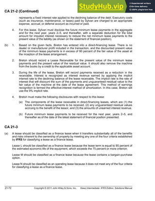 21-72 Copyright © 2011 John Wiley & Sons, Inc. Kieso Intermediate: IFRS Edition, Solutions Manual
CA 21-2 (Continued)
represents a fixed interest rate applied to the declining balance of the debt. Executory costs
(such as insurance, maintenance, or taxes) paid by Sylvan are charged to an appropriate
expense, accrual, or deferral account as incurred or paid.
4. For this lease, Sylvan must disclose the future minimum lease payments in the aggregate
and for the next year, years 2 5, and thereafter, with a separate deduction for the total
amount for imputed interest necessary to reduce the net minimum lease payments to the
present value of the liability (as shown on the statement of financial position).
(b) 1. Based on the given facts, Breton has entered into a direct-financing lease. There is no
dealer or manufacturer profit included in the transaction, and the discounted present value
of the minimum lease payments is in excess of 90 percent of the fair value of the asset at
the inception of the lease arrangement.
2. Breton should record a Lease Receivable for the present value of the minimum lease
payments and the present value of the residual value. It should also remove the machine
from the books by a credit to the applicable asset account.
3. During the life of the lease, Breton will record payments received as a reduction in the
receivable. Interest is recognized as interest revenue earned by applying the implicit
interest rate to the declining balance of the lease receivable. The implicit rate is the rate of
interest that will discount the sum of the payments and unguaranteed residual value to the
fair value of the machine at the date of the lease agreement. This method of earnings
recognition is termed the effective-interest method of amortization. In this case, Breton will
use the 9% implicit rate.
4. Breton must make the following disclosures with respect to this lease:
(a) The components of the lease receivable in direct-financing leases, which are (1) the
future minimum lease payments to be received, (2) any unguaranteed residual values
accruing to the benefit of the lessor, and (3) the amounts of unearned interest revenue.
(b) Future minimum lease payments to be received for the next year, years 2 5, and
thereafter as of the date of the latest statement of financial position presented.
CA 21-3
(a) A lease should be classified as a finance lease when it transfers substantially all of the benefits
and risks inherent to the ownership of property by meeting any one of the four criteria established
by IFRS for classifying a lease as a finance lease.
Lease L should be classified as a finance lease because the lease term is equal to 85 percent of
the estimated economic life of the equipment, which exceeds the 75 percent or more criterion.
Lease M should be classified as a finance lease because the lease contains a bargain-purchase
option.
Lease N should be classified as an operating lease because it does not meet any of the four criteria
for classifying a lease as a finance lease.
 