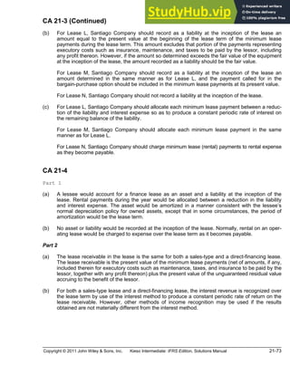 Copyright © 2011 John Wiley & Sons, Inc. Kieso Intermediate: IFRS Edition, Solutions Manual 21-73
CA 21-3 (Continued)
(b) For Lease L, Santiago Company should record as a liability at the inception of the lease an
amount equal to the present value at the beginning of the lease term of the minimum lease
payments during the lease term. This amount excludes that portion of the payments representing
executory costs such as insurance, maintenance, and taxes to be paid by the lessor, including
any profit thereon. However, if the amount so determined exceeds the fair value of the equipment
at the inception of the lease, the amount recorded as a liability should be the fair value.
For Lease M, Santiago Company should record as a liability at the inception of the lease an
amount determined in the same manner as for Lease L, and the payment called for in the
bargain-purchase option should be included in the minimum lease payments at its present value.
For Lease N, Santiago Company should not record a liability at the inception of the lease.
(c) For Lease L, Santiago Company should allocate each minimum lease payment between a reduc-
tion of the liability and interest expense so as to produce a constant periodic rate of interest on
the remaining balance of the liability.
For Lease M, Santiago Company should allocate each minimum lease payment in the same
manner as for Lease L.
For Lease N, Santiago Company should charge minimum lease (rental) payments to rental expense
as they become payable.
CA 21-4
Part 1
(a) A lessee would account for a finance lease as an asset and a liability at the inception of the
lease. Rental payments during the year would be allocated between a reduction in the liability
and interest expense. The asset would be amortized in a manner consistent with the lessee s
normal depreciation policy for owned assets, except that in some circumstances, the period of
amortization would be the lease term.
(b) No asset or liability would be recorded at the inception of the lease. Normally, rental on an oper-
ating lease would be charged to expense over the lease term as it becomes payable.
Part 2
(a) The lease receivable in the lease is the same for both a sales-type and a direct-financing lease.
The lease receivable is the present value of the minimum lease payments (net of amounts, if any,
included therein for executory costs such as maintenance, taxes, and insurance to be paid by the
lessor, together with any profit thereon) plus the present value of the unguaranteed residual value
accruing to the benefit of the lessor.
(b) For both a sales-type lease and a direct-financing lease, the interest revenue is recognized over
the lease term by use of the interest method to produce a constant periodic rate of return on the
lease receivable. However, other methods of income recognition may be used if the results
obtained are not materially different from the interest method.
 