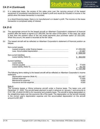 21-74 Copyright © 2011 John Wiley & Sons, Inc. Kieso Intermediate: IFRS Edition, Solutions Manual
CA 21-4 (Continued)
(c) In a sales-type lease, the excess of the sales price over the carrying amount of the leased
equipment is considered manufacturer s or dealer s profit and would be included in income in the
period when the lease transaction is recorded.
In a direct-financing lease, there is no manufacturer s or dealer s profit. The income on the lease
transaction is composed solely of interest.
CA 21-5
(a) The appropriate amount for the leased aircraft on Albertsen Corporation s statement of financial
position after the lease is signed is £1,000,000, the fair value of the plane. In this case, fair value
is less than the present value of the net rental payments plus purchase option (£1,022,226).
When this occurs, the asset is recorded at the fair value.
(b) The leased aircraft will be reflected on Albertsen Corporation s statement of financial position as
follows:
Non-current assets
Leased property under finance leases .................................................. £1,000,000
Less: Accumulated depreciation............................................................ 61,667
£ 938,333
Non-current liabilities
Lease liability (Note A) .......................................................................... £ 802,040
Current liabilities
Lease liability
Interest payable .................................................................................... £ 77,600
Lease liability (Note A) .......................................................................... 60,180
£ 137,780
The following items relating to the leased aircraft will be reflected on Albertsen Corporation s income
statement:
Depreciation expense (Note A) ............................................................. £61,667
Interest expense ................................................................................... 77,600
Maintenance expense........................................................................... 6,900
Insurance and tax expense ................................................................... 4,000
Note A
The company leases a Viking turboprop aircraft under a finance lease. The lease runs until
December 31, 2020. The annual lease payment is paid in advance on January 1 and amounts to
£141,780, of which £4,000 is for insurance and property taxes. The aircraft is being depreciated on
the straight-line basis over the economic life of the asset. The depreciation on the aircraft included
in the current year s depreciation expense and the accumulated depreciation on the aircraft
amount to £61,667.
 