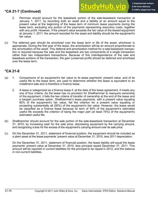 21-76 Copyright © 2011 John Wiley & Sons, Inc. Kieso Intermediate: IFRS Edition, Solutions Manual
*CA 21-7 (Continued)
2. Perriman should account for the leaseback portion of the sale-leaseback transaction at
January 1, 2011, by recording both an asset and a liability at an amount equal to the
present value at the beginning of the lease term of minimum lease payments during the
lease term, excluding any portion of the payments representing executory costs, together
with any profit. However, if the present value exceeds the fair value of the leased equipment
at January 1, 2011, the amount recorded for the asset and liability should be the equipment s
fair value.
(c) The deferred gain should be amortized over the lease term or life of the asset, whichever is
appropriate. During the first year of the lease, the amortization will be an amount proportionate to
the amortization of the asset. This deferral and amortization method for a sale-leaseback transac-
tion is required because the sale and the leaseback are two components of a single transaction
rather than two independent transactions. Because of this interdependence of the sale and
leaseback portions of the transaction, the gain (unearned profit) should be deferred and amortized
over the lease term.
*CA 21-8
(a) 1. Comparisons of an equipment s fair value to its lease payments present value, and of its
useful life to the lease term, are used to determine whether the lease is equivalent to an
installment sale and is therefore a finance lease.
2. A lease is categorized as a finance lease if, at the date of the lease agreement, it meets any
one of four criteria. As the lease has no provision for Shellhammer to reacquire ownership
of the equipment, it fails the two criteria of transfer of ownership at the end of the lease and
a bargain purchase option. Shellhammer s lease payments, with a present value equaling
80% of the equipment s fair value, fail the criterion for a present value equaling or
exceeding substantially all (90%) of the equipment s fair value. However, the lease would
be classified as a finance lease because its term of 85% of the equipment s estimated
useful life exceeds the criterion of being the major part (at least 75%) of the equipment s
estimated useful life.
(b) Shellhammer should account for the sale portion of the sale-leaseback transaction at December
31, 2010, by increasing cash for the sale price, decreasing equipment by the carrying amount,
and recognizing a loss for the excess of the equipment s carrying amount over its sale price.
(c) On the December 31, 2011, statement of financial position, the equipment should be included as
a plant asset at the lease payments present value at December 31, 2010, less 2011 depreciation.
On the December 31, 2011, statement of financial position, the lease liability will equal the lease
payments present value at December 31, 2010, less principal repaid December 31, 2011. This
amount will be reported in current liabilities for the principal to be repaid in 2012, and the balance
in non-current liabilities.
 