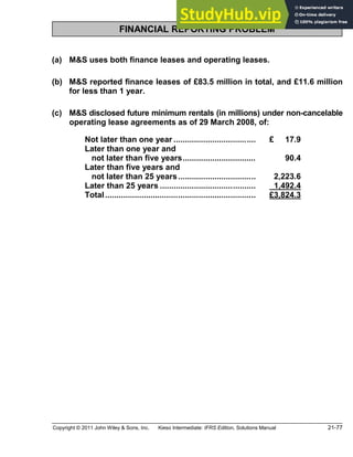Copyright © 2011 John Wiley & Sons, Inc. Kieso Intermediate: IFRS Edition, Solutions Manual 21-77
FINANCIAL REPORTING PROBLEM
(a) M&S uses both finance leases and operating leases.
(b) M&S reported finance leases of £83.5 million in total, and £11.6 million
for less than 1 year.
(c) M&S disclosed future minimum rentals (in millions) under non-cancelable
operating lease agreements as of 29 March 2008, of:
Not later than one year .................................... £ 17.9
Later than one year and
not later than five years................................ 90.4
Later than five years and
not later than 25 years.................................. 2,223.6
Later than 25 years .......................................... 1,492.4
Total.................................................................. £3,824.3
 