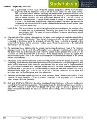 21-8 Copyright © 2011 John Wiley & Sons, Inc. Kieso Intermediate: IFRS Edition, Solutions Manual
Questions Chapter 21 (Continued)
(2) A guaranteed residual value affects the lessee s computation of the minimum lease
payments and the capitalized amount of the leased asset and the lease liability.
The capitalized value is affected initially by the presence of a guaranteed residual value
since the present value of the lease obligation is now made up of two components the
periodic lease payments and the guaranteed residual value. The amortization of
the lease liability will result in a lease liability balance at the end of the lease period which
is equal to the guaranteed residual value. Upon termination of the lease, the lessee may
recognize a gain or loss depending on the relationship between the actual residual value
and the amount guaranteed.
(b) (1) & (2) The amount to be recovered by the lessor is the same whether the residual value
is guaranteed or unguaranteed. Therefore, the amount of the periodic lease
payments as set by the lessor is the same whether the residual value is guaranteed
or unguaranteed.
*16. If the estimate of the residual value declines, the lessor must recognize a loss to the extent of the
decline in the period of the decline. Taken literally, the accounting for the entire transaction must
be revised by the lessor using the changed estimate. The lease receivable is reduced by the
amount of the decline in the estimated residual value. Upward adjustments of the estimated
residual value are not made.
*17. If a bargain-purchase option exists, the lessee must increase the present value of the minimum
lease payments by the present value of the option price. A bargain-purchase option also affects
the depreciable life of the leased asset since the lessee must depreciate the asset over its
economic life rather than the term of the lease. If the lessee fails to exercise the option, the
lessee will recognize a loss to the extent of the net book value of the leased asset in the period
that the option expired.
*18. Initial direct costs are the incremental costs incurred by the lessor that are directly associated with
negotiating, consummating and initially processing leasing transactions. For operating leases, the
lessor should defer initial direct costs and allocate them over the lease term in proportion to the
recognition of rental revenue. In a sales-type lease transaction, the lessor expenses the initial direct
costs in the year of incurrence (i.e., the year in which profit on the sale is recognized). In a direct-
financing lease, initial direct costs should be added to the net investment in the lease and
amortized over the life of the lease as a yield adjustment.
*19. Lessees and lessors should disclose the future minimum rental payments required as of the
date of the latest statement of financial position presented, in the aggregate, and for the next
year, for years 2-5, and thereafter.
20. Both U.S. GAAP and IFRS share the same objective of recording leases by lessees and lessors
according to their economic substance that is, according to the definitions of assets and liabilities.
U.S. GAAP for leases is much more rule-based with specific bright-line criteria to determine if a
lease arrangement transfers the risks and rewards of ownership; IFRS is more general in its
provisions.
 