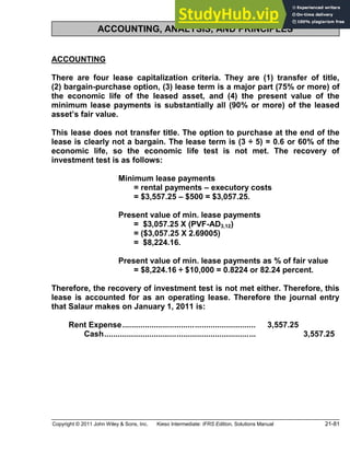 Copyright © 2011 John Wiley & Sons, Inc. Kieso Intermediate: IFRS Edition, Solutions Manual 21-81
ACCOUNTING, ANALYSIS, AND PRINCIPLES
ACCOUNTING
There are four lease capitalization criteria. They are (1) transfer of title,
(2) bargain-purchase option, (3) lease term is a major part (75% or more) of
the economic life of the leased asset, and (4) the present value of the
minimum lease payments is substantially all (90% or more) of the leased
asset s fair value.
This lease does not transfer title. The option to purchase at the end of the
lease is clearly not a bargain. The lease term is (3 ÷ 5) = 0.6 or 60% of the
economic life, so the economic life test is not met. The recovery of
investment test is as follows:
Minimum lease payments
= rental payments executory costs
= $3,557.25 $500 = $3,057.25.
Present value of min. lease payments
= $3,057.25 X (PVF-AD3,12)
= ($3,057.25 X 2.69005)
= $8,224.16.
Present value of min. lease payments as % of fair value
= $8,224.16 ÷ $10,000 = 0.8224 or 82.24 percent.
Therefore, the recovery of investment test is not met either. Therefore, this
lease is accounted for as an operating lease. Therefore the journal entry
that Salaur makes on January 1, 2011 is:
Rent Expense........................................................... 3,557.25
Cash................................................................... 3,557.25
 
