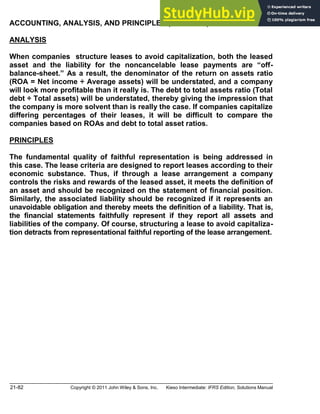 21-82 Copyright © 2011 John Wiley & Sons, Inc. Kieso Intermediate: IFRS Edition, Solutions Manual
ACCOUNTING, ANALYSIS, AND PRINCIPLES (Continued)
ANALYSIS
When companies structure leases to avoid capitalization, both the leased
asset and the liability for the noncancelable lease payments are off-
balance-sheet. As a result, the denominator of the return on assets ratio
(ROA = Net income ÷ Average assets) will be understated, and a company
will look more profitable than it really is. The debt to total assets ratio (Total
debt ÷ Total assets) will be understated, thereby giving the impression that
the company is more solvent than is really the case. If companies capitalize
differing percentages of their leases, it will be difficult to compare the
companies based on ROAs and debt to total asset ratios.
PRINCIPLES
The fundamental quality of faithful representation is being addressed in
this case. The lease criteria are designed to report leases according to their
economic substance. Thus, if through a lease arrangement a company
controls the risks and rewards of the leased asset, it meets the definition of
an asset and should be recognized on the statement of financial position.
Similarly, the associated liability should be recognized if it represents an
unavoidable obligation and thereby meets the definition of a liability. That is,
the financial statements faithfully represent if they report all assets and
liabilities of the company. Of course, structuring a lease to avoid capitaliza-
tion detracts from representational faithful reporting of the lease arrangement.
 