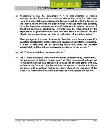 Copyright © 2011 John Wiley & Sons, Inc. Kieso Intermediate: IFRS Edition, Solutions Manual 21-83
PROFESSIONAL RESEARCH
(a) According to IAS 17, paragraph 7, The classification of leases
adopted in this Standard is based on the extent to which risks and
rewards incidental to ownership of a leased asset lie with the lessor or
the lessee. Risks include the possibilities of losses from idle capacity
or technological obsolescence and of variations in return because of
changing economic conditions. Rewards may be represented by the
expectation of profitable operation over the asset s economic life and
of gain from appreciation in value or realisation of a residual value.
Also, paragraph 8 states A lease is classified as a finance lease if it
transfers substantially all the risks and rewards incidental to ownership.
A lease is classified as an operating lease if it does not transfer
substantially all the risks and rewards incidental to ownership.
(b) IAS 17 does not define substantially all.
(c) IAS 17 does not name other considerations in determining lease term,
but paragraph 4 defines lease term as the non-cancellable period
for which the lessee has contracted to lease the asset together with any
further terms for which the lessee has the option to continue to lease
the asset, with or without further payment, when at the inception of the
lease it is reasonably certain that the lessee will exercise the option.
 