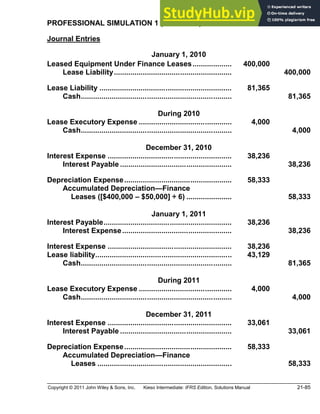 Copyright © 2011 John Wiley & Sons, Inc. Kieso Intermediate: IFRS Edition, Solutions Manual 21-85
PROFESSIONAL SIMULATION 1 (Continued)
Journal Entries
January 1, 2010
Leased Equipment Under Finance Leases................... 400,000
Lease Liability......................................................... 400,000
Lease Liability ................................................................ 81,365
Cash......................................................................... 81,365
During 2010
Lease Executory Expense ............................................. 4,000
Cash......................................................................... 4,000
December 31, 2010
Interest Expense ............................................................ 38,236
Interest Payable ...................................................... 38,236
Depreciation Expense.................................................... 58,333
Accumulated Depreciation Finance
Leases ([$400,000 $50,000] ÷ 6) ...................... 58,333
January 1, 2011
Interest Payable.............................................................. 38,236
Interest Expense..................................................... 38,236
Interest Expense ............................................................ 38,236
Lease liability.................................................................. 43,129
Cash......................................................................... 81,365
During 2011
Lease Executory Expense ............................................. 4,000
Cash......................................................................... 4,000
December 31, 2011
Interest Expense ............................................................ 33,061
Interest Payable ...................................................... 33,061
Depreciation Expense.................................................... 58,333
Accumulated Depreciation Finance
Leases ................................................................. 58,333
 
