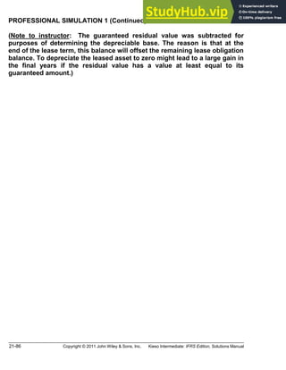 21-86 Copyright © 2011 John Wiley & Sons, Inc. Kieso Intermediate: IFRS Edition, Solutions Manual
PROFESSIONAL SIMULATION 1 (Continued)
(Note to instructor: The guaranteed residual value was subtracted for
purposes of determining the depreciable base. The reason is that at the
end of the lease term, this balance will offset the remaining lease obligation
balance. To depreciate the leased asset to zero might lead to a large gain in
the final years if the residual value has a value at least equal to its
guaranteed amount.)
 