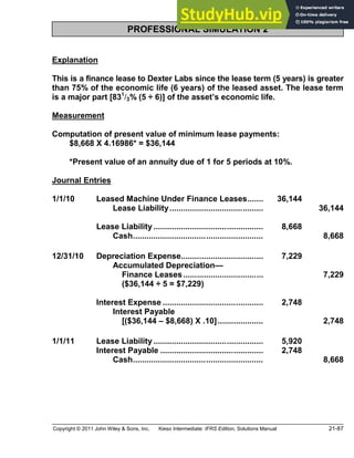 Copyright © 2011 John Wiley & Sons, Inc. Kieso Intermediate: IFRS Edition, Solutions Manual 21-87
PROFESSIONAL SIMULATION 2
Explanation
This is a finance lease to Dexter Labs since the lease term (5 years) is greater
than 75% of the economic life (6 years) of the leased asset. The lease term
is a major part [831
/3% (5 ÷ 6)] of the asset s economic life.
Measurement
Computation of present value of minimum lease payments:
$8,668 X 4.16986* = $36,144
*Present value of an annuity due of 1 for 5 periods at 10%.
Journal Entries
1/1/10 Leased Machine Under Finance Leases....... 36,144
Lease Liability......................................... 36,144
Lease Liability ................................................ 8,668
Cash......................................................... 8,668
12/31/10 Depreciation Expense.................................... 7,229
Accumulated Depreciation
Finance Leases................................... 7,229
($36,144 ÷ 5 = $7,229)
Interest Expense ............................................ 2,748
Interest Payable
[($36,144 $8,668) X .10].................... 2,748
1/1/11 Lease Liability ................................................ 5,920
Interest Payable ............................................. 2,748
Cash......................................................... 8,668
 