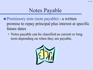 8 - 10
Notes Payable
Promissory note (note payable) - a written
promise to repay principal plus interest at specific
future dates
• Notes payable can be classified as current or long
term depending on when they are payable.
 