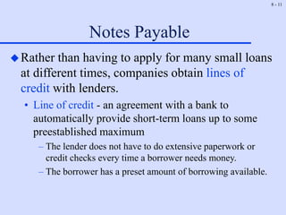 8 - 11
Notes Payable
Rather than having to apply for many small loans
at different times, companies obtain lines of
credit with lenders.
• Line of credit - an agreement with a bank to
automatically provide short-term loans up to some
preestablished maximum
– The lender does not have to do extensive paperwork or
credit checks every time a borrower needs money.
– The borrower has a preset amount of borrowing available.
 