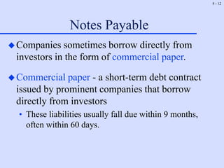 8 - 12
Notes Payable
Companies sometimes borrow directly from
investors in the form of commercial paper.
Commercial paper - a short-term debt contract
issued by prominent companies that borrow
directly from investors
• These liabilities usually fall due within 9 months,
often within 60 days.
 