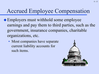 8 - 13
Accrued Employee Compensation
Employers must withhold some employee
earnings and pay them to third parties, such as the
government, insurance companies, charitable
organizations, etc.
• Most companies have separate
current liability accounts for
such items.
 