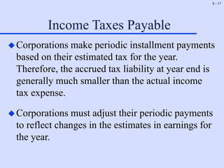 8 - 17
Income Taxes Payable
Corporations make periodic installment payments
based on their estimated tax for the year.
Therefore, the accrued tax liability at year end is
generally much smaller than the actual income
tax expense.
Corporations must adjust their periodic payments
to reflect changes in the estimates in earnings for
the year.
 