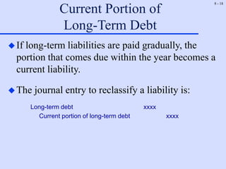 8 - 18
Current Portion of
Long-Term Debt
If long-term liabilities are paid gradually, the
portion that comes due within the year becomes a
current liability.
The journal entry to reclassify a liability is:
Long-term debt xxxx
Current portion of long-term debt xxxx
 