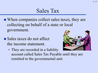 8 - 19
Sales Tax
When companies collect sales taxes, they are
collecting on behalf of a state or local
government.
Sales taxes do not affect
the income statement.
• They are recorded in a liability
account called Sales Tax Payable until they are
remitted to the governmental unit.
 